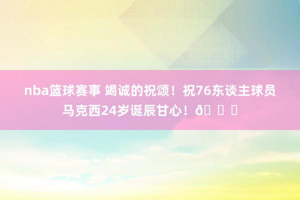 nba篮球赛事 竭诚的祝颂！祝76东谈主球员马克西24岁诞辰甘心！🎂