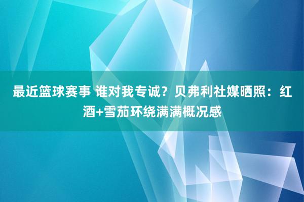 最近篮球赛事 谁对我专诚？贝弗利社媒晒照：红酒+雪茄环绕满满概况感