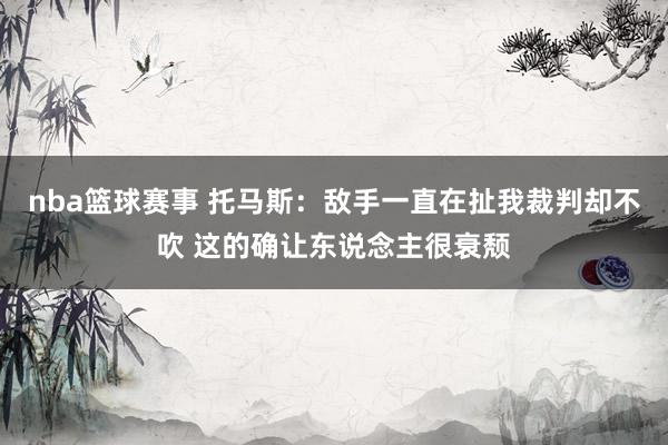 nba篮球赛事 托马斯：敌手一直在扯我裁判却不吹 这的确让东说念主很衰颓