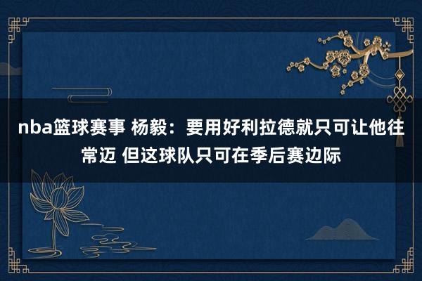 nba篮球赛事 杨毅：要用好利拉德就只可让他往常迈 但这球队只可在季后赛边际