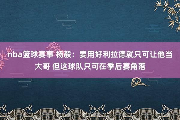 nba篮球赛事 杨毅：要用好利拉德就只可让他当大哥 但这球队只可在季后赛角落