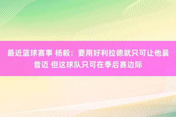 最近篮球赛事 杨毅：要用好利拉德就只可让他曩昔迈 但这球队只可在季后赛边际