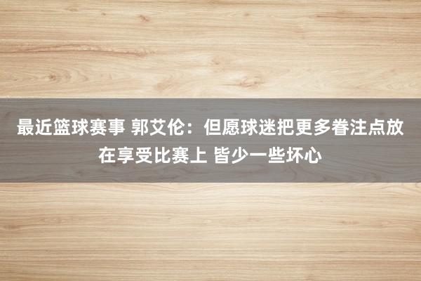 最近篮球赛事 郭艾伦：但愿球迷把更多眷注点放在享受比赛上 皆少一些坏心