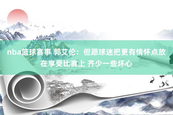 nba篮球赛事 郭艾伦：但愿球迷把更有情怀点放在享受比赛上 齐少一些坏心