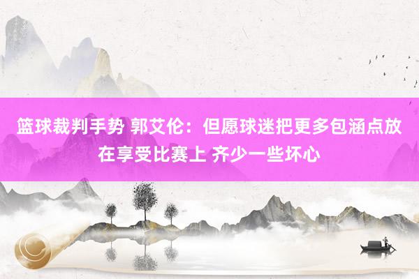 篮球裁判手势 郭艾伦：但愿球迷把更多包涵点放在享受比赛上 齐少一些坏心