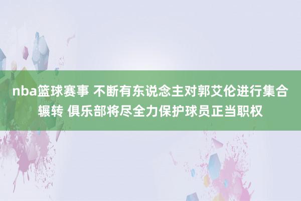 nba篮球赛事 不断有东说念主对郭艾伦进行集合辗转 俱乐部将尽全力保护球员正当职权