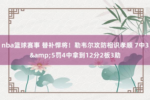 nba篮球赛事 替补悍将！勒韦尔攻防相识孝顺 7中3&5罚4中拿到12分2板3助