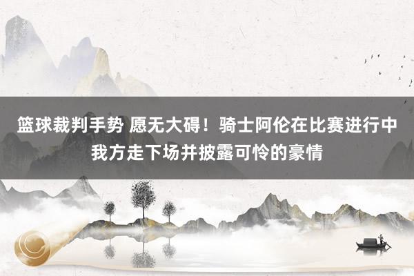 篮球裁判手势 愿无大碍！骑士阿伦在比赛进行中我方走下场并披露可怜的豪情