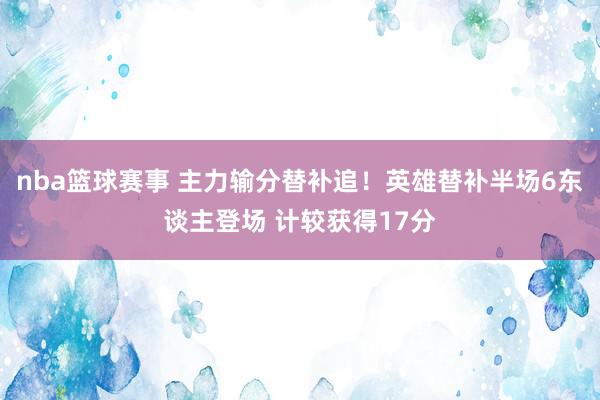 nba篮球赛事 主力输分替补追！英雄替补半场6东谈主登场 计较获得17分