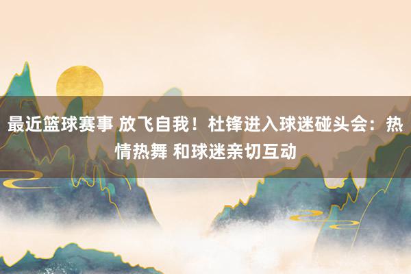 最近篮球赛事 放飞自我！杜锋进入球迷碰头会：热情热舞 和球迷亲切互动