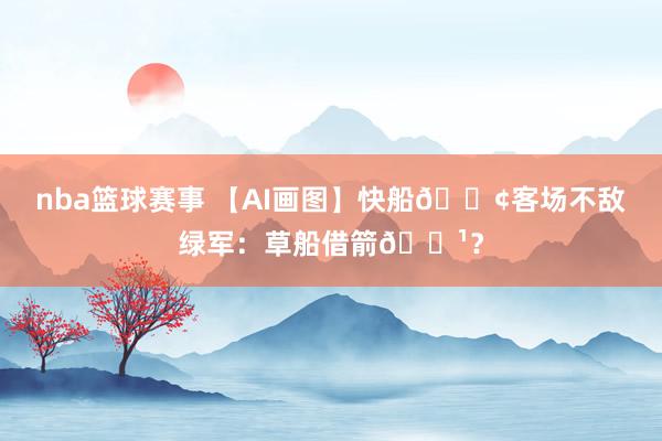 nba篮球赛事 【AI画图】快船🚢客场不敌绿军：草船借箭🏹？