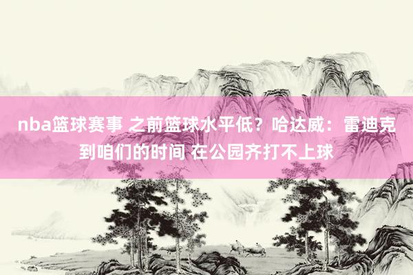 nba篮球赛事 之前篮球水平低？哈达威：雷迪克到咱们的时间 在公园齐打不上球