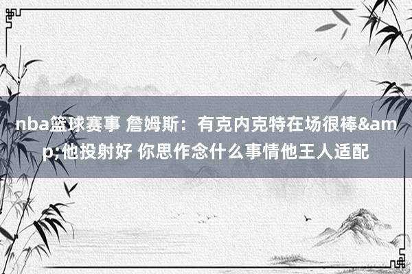 nba篮球赛事 詹姆斯：有克内克特在场很棒&他投射好 你思作念什么事情他王人适配