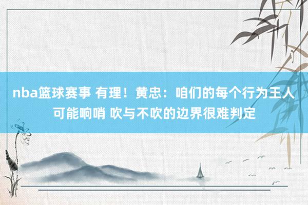 nba篮球赛事 有理！黄忠：咱们的每个行为王人可能响哨 吹与不吹的边界很难判定