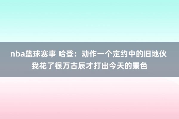 nba篮球赛事 哈登：动作一个定约中的旧地伙 我花了很万古辰才打出今天的景色