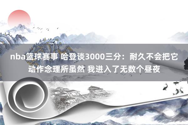 nba篮球赛事 哈登谈3000三分：耐久不会把它动作念理所虽然 我进入了无数个昼夜