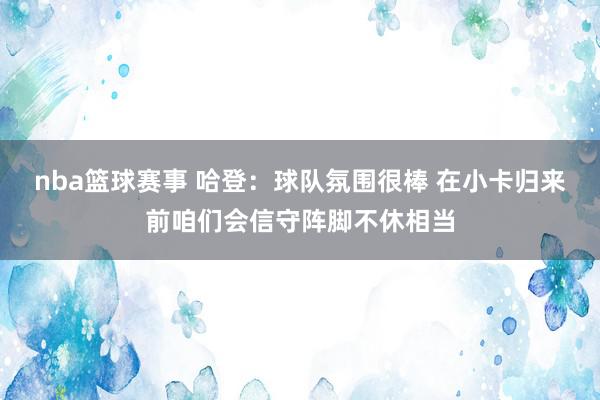 nba篮球赛事 哈登：球队氛围很棒 在小卡归来前咱们会信守阵脚不休相当