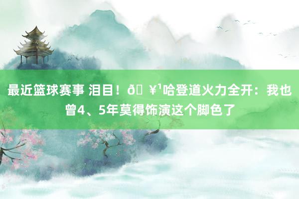 最近篮球赛事 泪目！🥹哈登道火力全开：我也曾4、5年莫得饰演这个脚色了