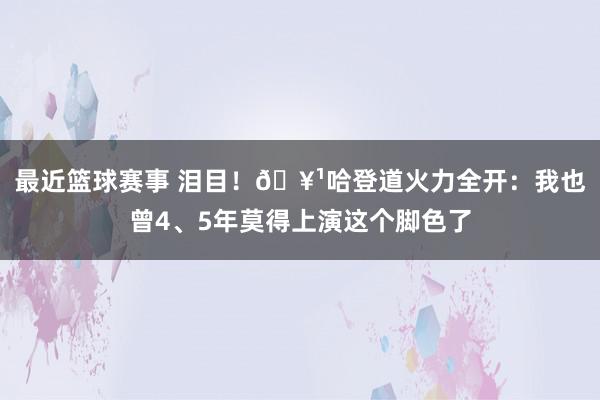 最近篮球赛事 泪目！🥹哈登道火力全开：我也曾4、5年莫得上演这个脚色了