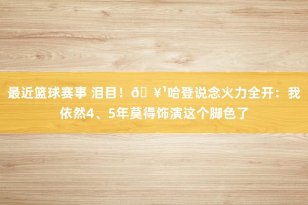 最近篮球赛事 泪目！🥹哈登说念火力全开：我依然4、5年莫得饰演这个脚色了