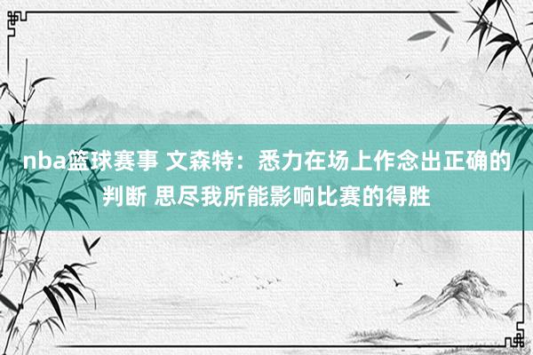 nba篮球赛事 文森特：悉力在场上作念出正确的判断 思尽我所能影响比赛的得胜