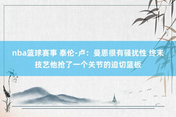 nba篮球赛事 泰伦-卢：曼恩很有骚扰性 终末技艺他抢了一个关节的迫切篮板