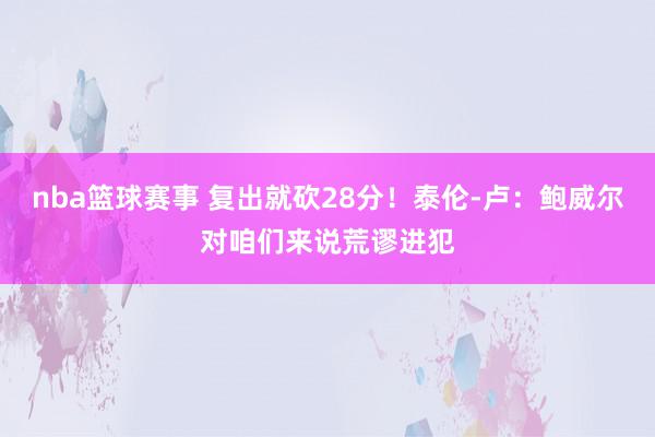 nba篮球赛事 复出就砍28分！泰伦-卢：鲍威尔对咱们来说荒谬进犯