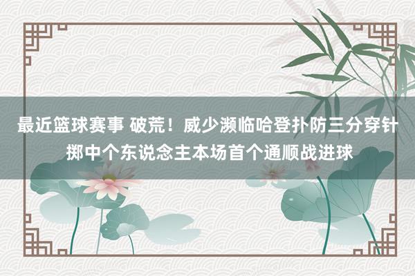 最近篮球赛事 破荒！威少濒临哈登扑防三分穿针 掷中个东说念主本场首个通顺战进球