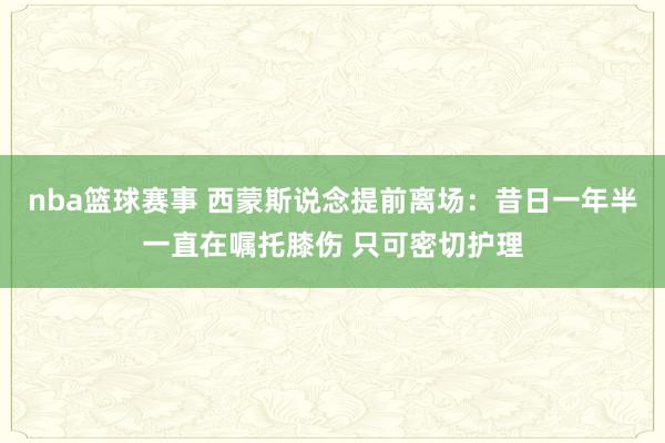 nba篮球赛事 西蒙斯说念提前离场：昔日一年半一直在嘱托膝伤 只可密切护理