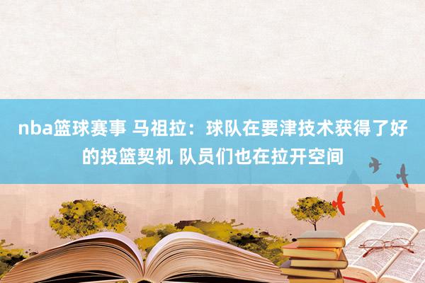 nba篮球赛事 马祖拉：球队在要津技术获得了好的投篮契机 队员们也在拉开空间