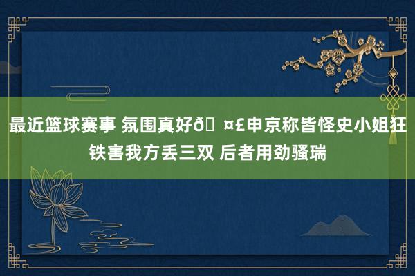 最近篮球赛事 氛围真好🤣申京称皆怪史小姐狂铁害我方丢三双 后者用劲骚瑞