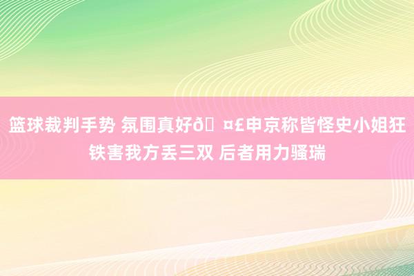 篮球裁判手势 氛围真好🤣申京称皆怪史小姐狂铁害我方丢三双 后者用力骚瑞