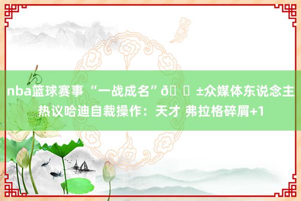 nba篮球赛事 “一战成名”😱众媒体东说念主热议哈迪自裁操作：天才 弗拉格碎屑+1