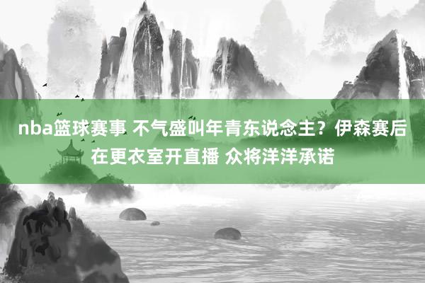 nba篮球赛事 不气盛叫年青东说念主？伊森赛后在更衣室开直播 众将洋洋承诺