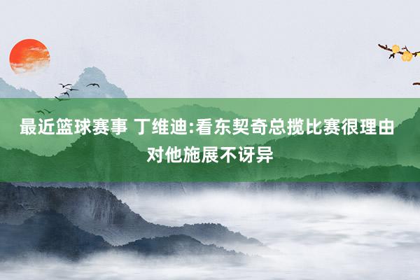 最近篮球赛事 丁维迪:看东契奇总揽比赛很理由 对他施展不讶异