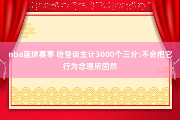 nba篮球赛事 哈登谈生计3000个三分:不会把它行为念理所固然