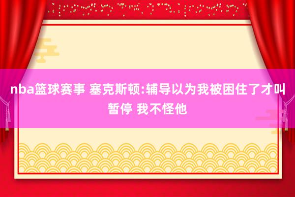 nba篮球赛事 塞克斯顿:辅导以为我被困住了才叫暂停 我不怪他