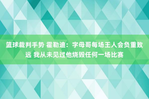 篮球裁判手势 霍勒迪：字母哥每场王人会负重致远 我从未见过他烧毁任何一场比赛