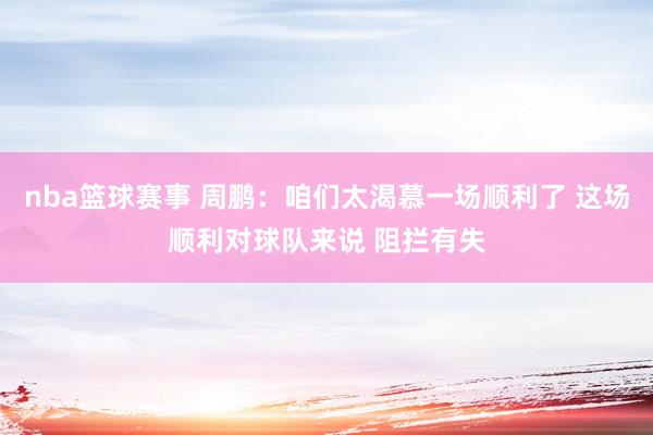 nba篮球赛事 周鹏：咱们太渴慕一场顺利了 这场顺利对球队来说 阻拦有失