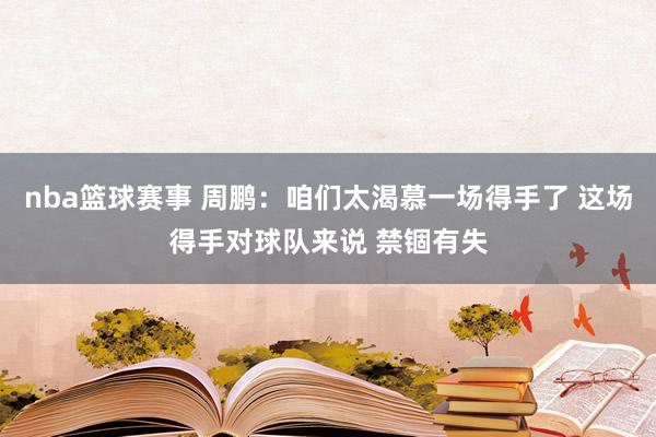 nba篮球赛事 周鹏：咱们太渴慕一场得手了 这场得手对球队来说 禁锢有失