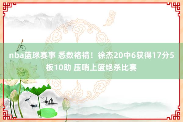 nba篮球赛事 悉数袼褙！徐杰20中6获得17分5板10助 压哨上篮绝杀比赛