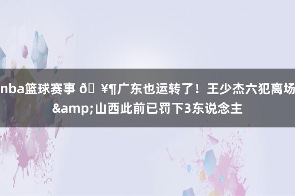 nba篮球赛事 🥶广东也运转了！王少杰六犯离场&山西此前已罚下3东说念主