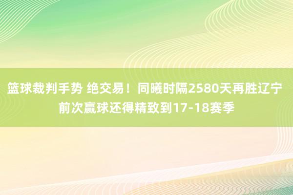 篮球裁判手势 绝交易！同曦时隔2580天再胜辽宁 前次赢球还得精致到17-18赛季