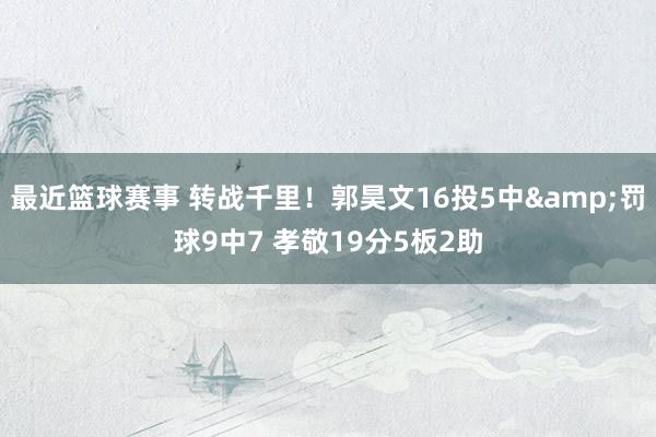 最近篮球赛事 转战千里！郭昊文16投5中&罚球9中7 孝敬19分5板2助