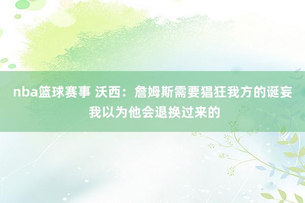 nba篮球赛事 沃西：詹姆斯需要猖狂我方的诞妄 我以为他会退换过来的