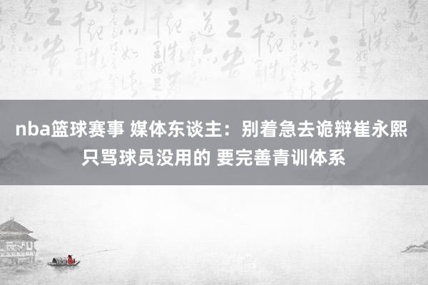 nba篮球赛事 媒体东谈主：别着急去诡辩崔永熙 只骂球员没用的 要完善青训体系