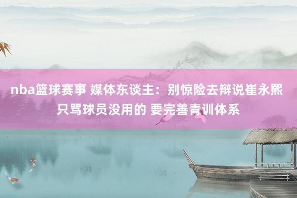 nba篮球赛事 媒体东谈主：别惊险去辩说崔永熙 只骂球员没用的 要完善青训体系