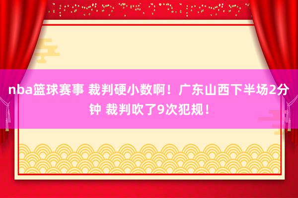 nba篮球赛事 裁判硬小数啊！广东山西下半场2分钟 裁判吹了9次犯规！