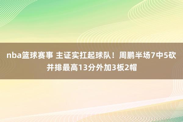 nba篮球赛事 主证实扛起球队！周鹏半场7中5砍并排最高13分外加3板2帽