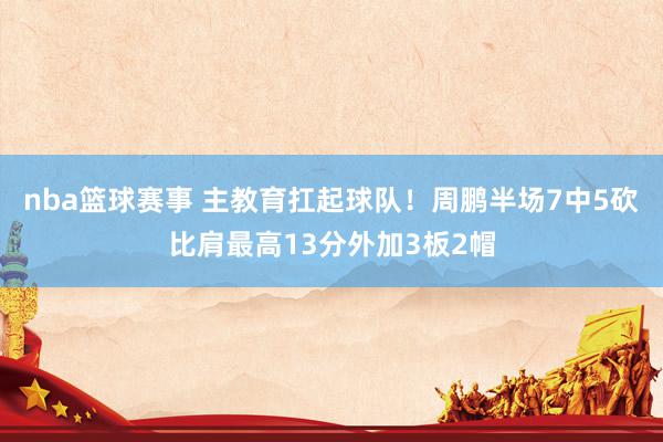 nba篮球赛事 主教育扛起球队！周鹏半场7中5砍比肩最高13分外加3板2帽